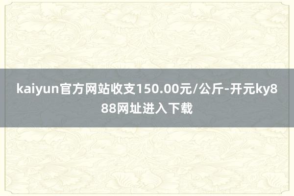 kaiyun官方网站收支150.00元/公斤-开元ky888网址进入下载
