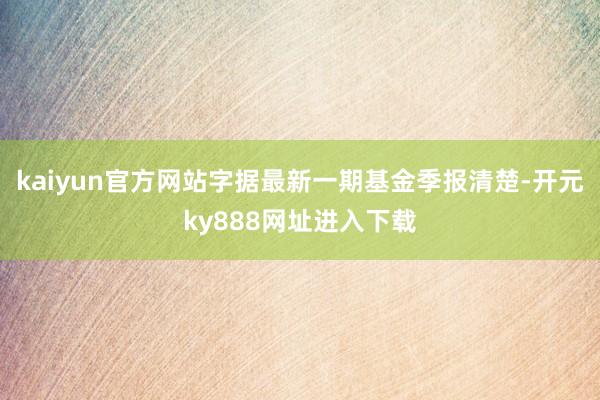 kaiyun官方网站字据最新一期基金季报清楚-开元ky888网址进入下载