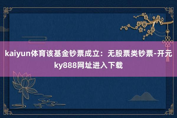 kaiyun体育该基金钞票成立：无股票类钞票-开元ky888网址进入下载
