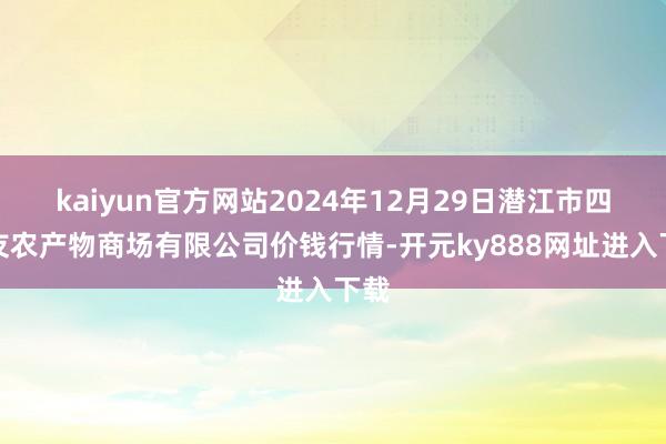kaiyun官方网站2024年12月29日潜江市四季友农产物商场有限公司价钱行情-开元ky888网址进入下载