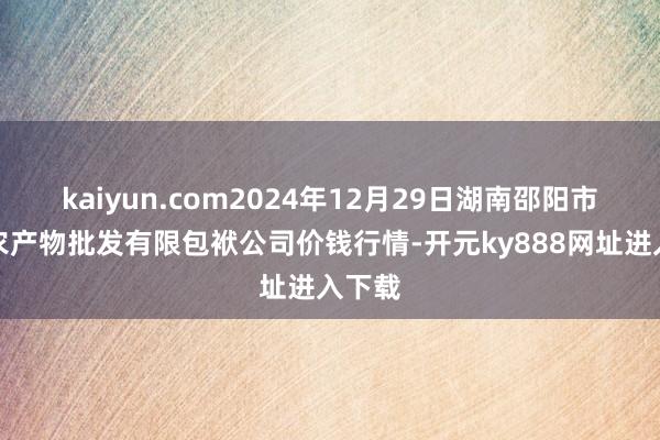 kaiyun.com2024年12月29日湖南邵阳市江北农产物批发有限包袱公司价钱行情-开元ky888网址进入下载