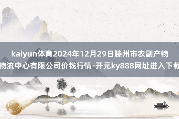 kaiyun体育2024年12月29日滕州市农副产物物流中心有限公司价钱行情-开元ky888网址进入下载