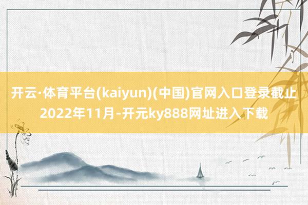 开云·体育平台(kaiyun)(中国)官网入口登录截止2022年11月-开元ky888网址进入下载