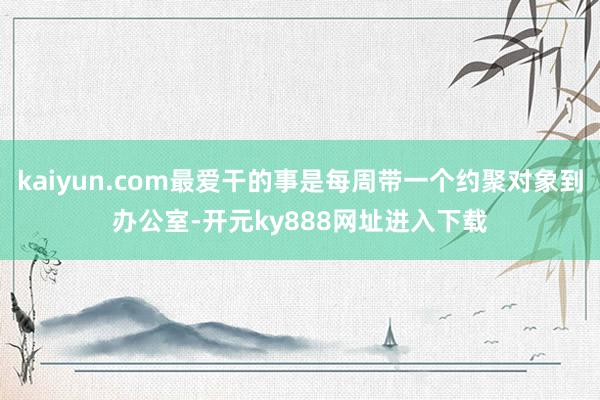 kaiyun.com最爱干的事是每周带一个约聚对象到办公室-开元ky888网址进入下载