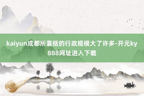 kaiyun成都所囊括的行政规模大了许多-开元ky888网址进入下载