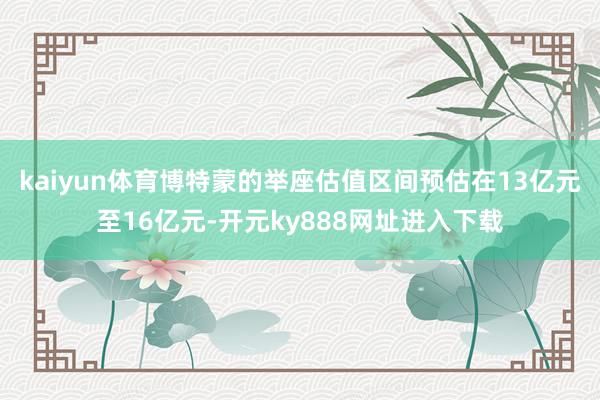 kaiyun体育博特蒙的举座估值区间预估在13亿元至16亿元-开元ky888网址进入下载