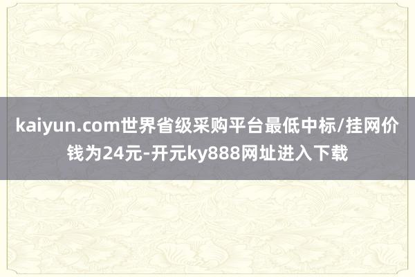 kaiyun.com世界省级采购平台最低中标/挂网价钱为24元-开元ky888网址进入下载