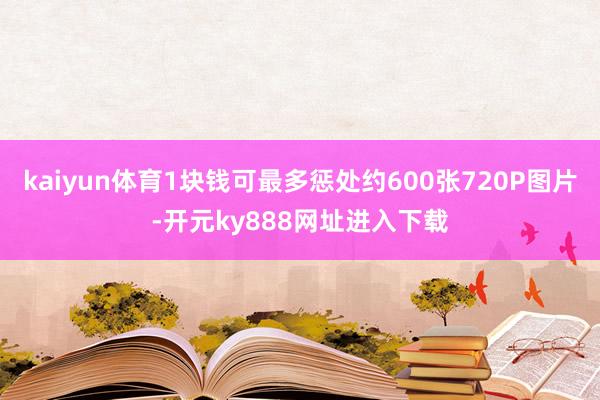kaiyun体育1块钱可最多惩处约600张720P图片-开元ky888网址进入下载