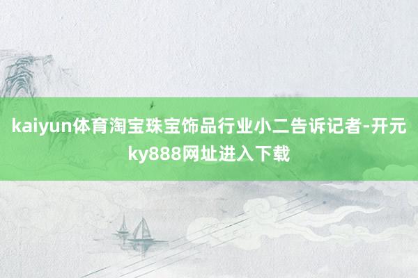 kaiyun体育淘宝珠宝饰品行业小二告诉记者-开元ky888网址进入下载