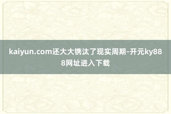kaiyun.com还大大镌汰了现实周期-开元ky888网址进入下载