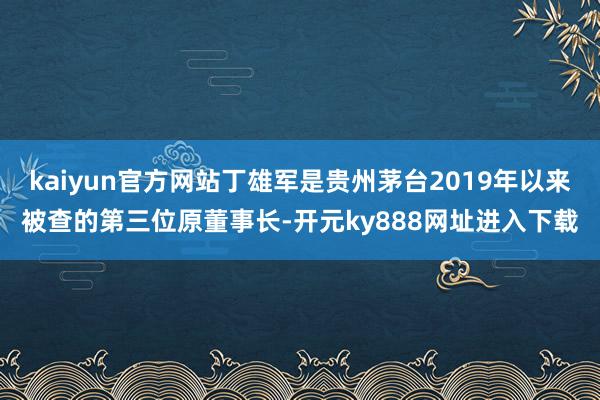 kaiyun官方网站丁雄军是贵州茅台2019年以来被查的第三位原董事长-开元ky888网址进入下载