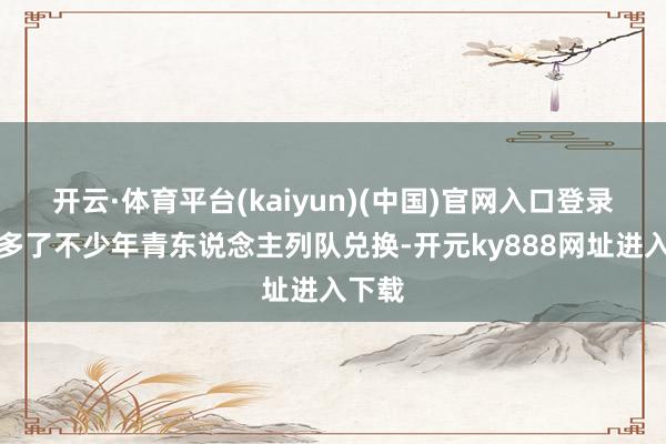 开云·体育平台(kaiyun)(中国)官网入口登录本年多了不少年青东说念主列队兑换-开元ky888网址进入下载