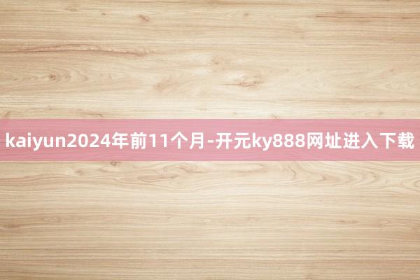 kaiyun2024年前11个月-开元ky888网址进入下载