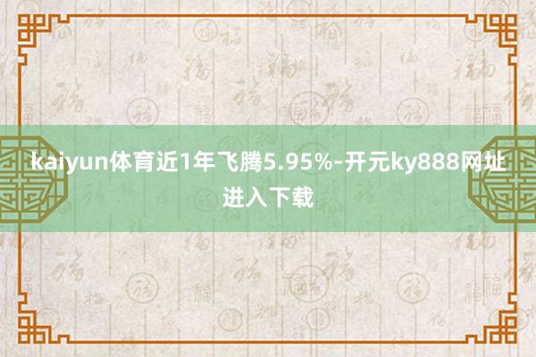 kaiyun体育近1年飞腾5.95%-开元ky888网址进入下载
