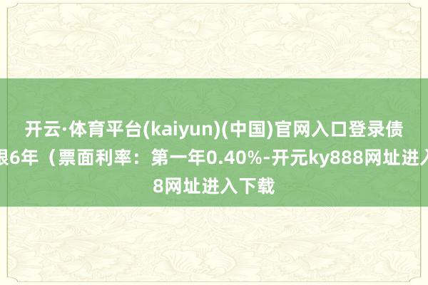 开云·体育平台(kaiyun)(中国)官网入口登录债券期限6年（票面利率：第一年0.40%-开元ky888网址进入下载