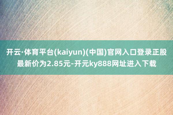 开云·体育平台(kaiyun)(中国)官网入口登录正股最新价为2.85元-开元ky888网址进入下载