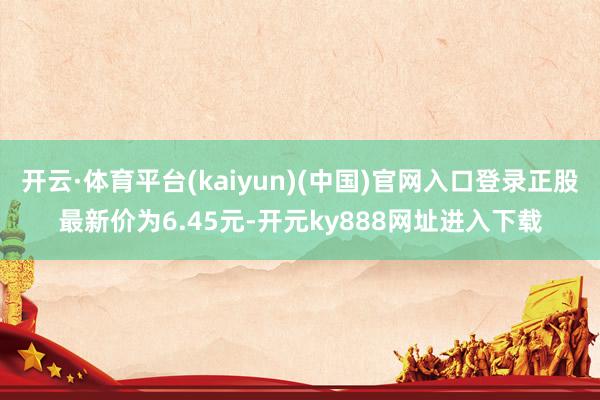 开云·体育平台(kaiyun)(中国)官网入口登录正股最新价为6.45元-开元ky888网址进入下载
