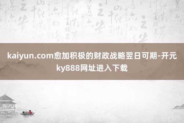 kaiyun.com愈加积极的财政战略翌日可期-开元ky888网址进入下载