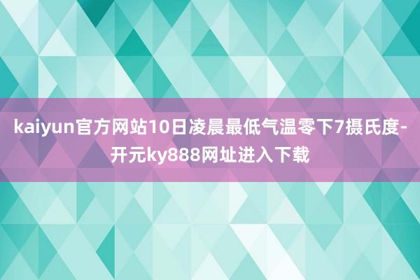kaiyun官方网站10日凌晨最低气温零下7摄氏度-开元ky888网址进入下载
