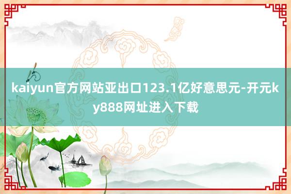 kaiyun官方网站亚出口123.1亿好意思元-开元ky888网址进入下载