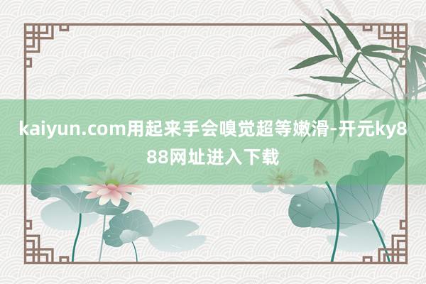 kaiyun.com用起来手会嗅觉超等嫩滑-开元ky888网址进入下载