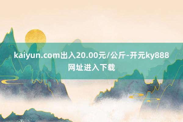 kaiyun.com出入20.00元/公斤-开元ky888网址进入下载