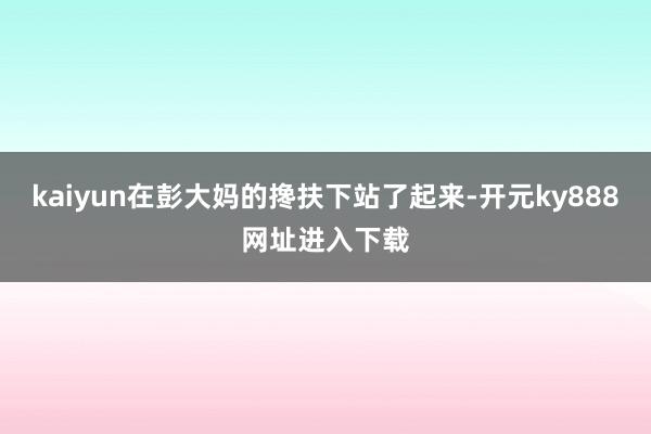 kaiyun在彭大妈的搀扶下站了起来-开元ky888网址进入下载