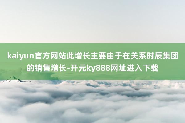 kaiyun官方网站　　此增长主要由于在关系时辰集团的销售增长-开元ky888网址进入下载