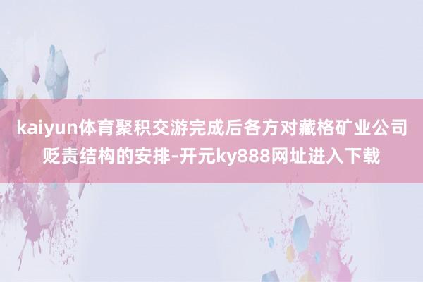 kaiyun体育聚积交游完成后各方对藏格矿业公司贬责结构的安排-开元ky888网址进入下载