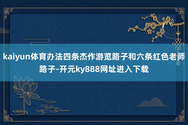kaiyun体育办法四条杰作游览路子和六条红色老师路子-开元ky888网址进入下载