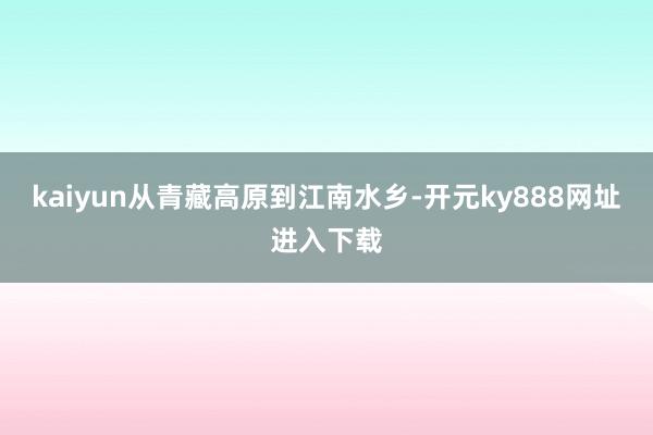 kaiyun从青藏高原到江南水乡-开元ky888网址进入下载