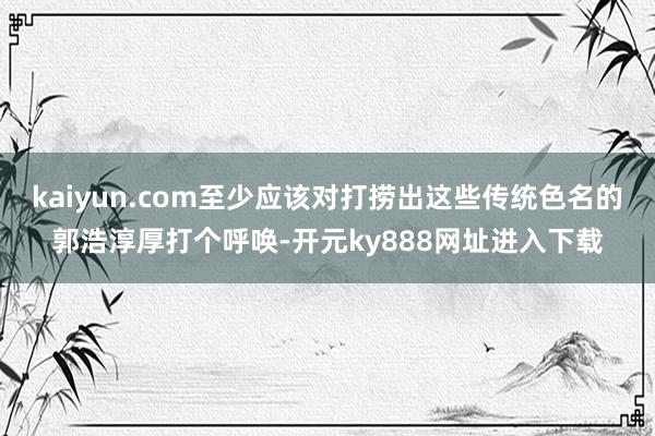 kaiyun.com至少应该对打捞出这些传统色名的郭浩淳厚打个呼唤-开元ky888网址进入下载