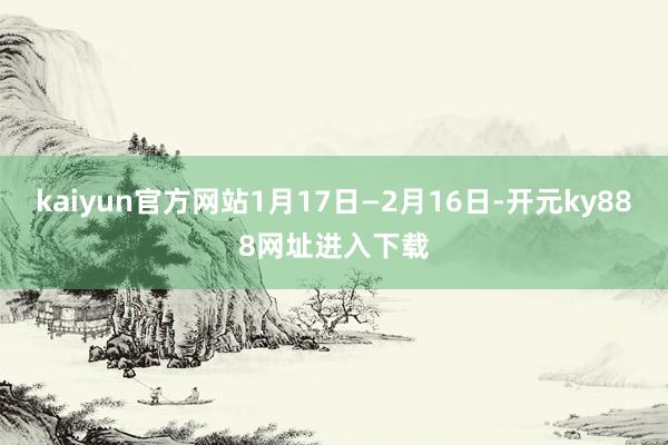 kaiyun官方网站1月17日—2月16日-开元ky888网址进入下载