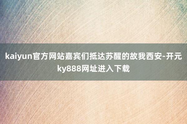 kaiyun官方网站嘉宾们抵达苏醒的故我西安-开元ky888网址进入下载