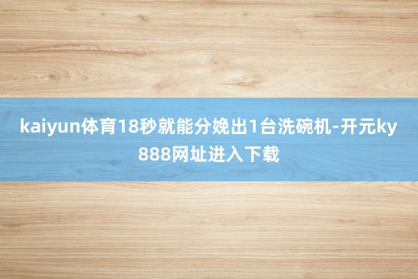 kaiyun体育18秒就能分娩出1台洗碗机-开元ky888网址进入下载