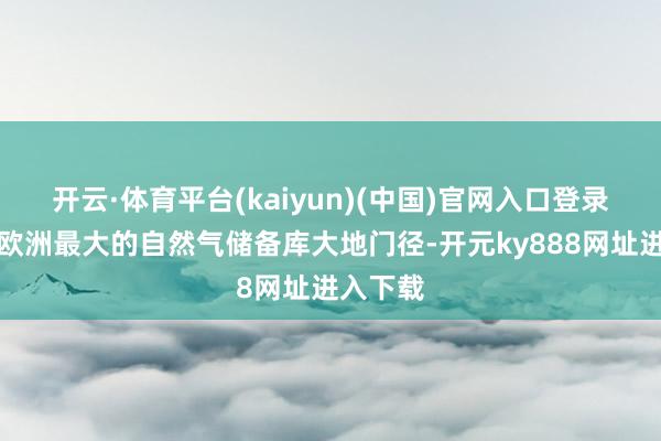 开云·体育平台(kaiyun)(中国)官网入口登录蹂躏了欧洲最大的自然气储备库大地门径-开元ky888网址进入下载