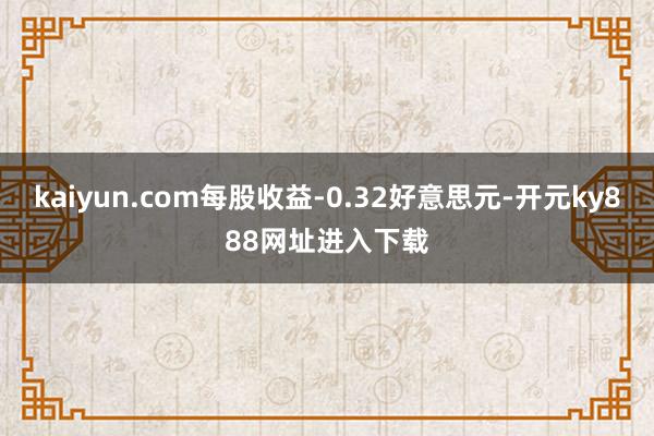 kaiyun.com每股收益-0.32好意思元-开元ky888网址进入下载