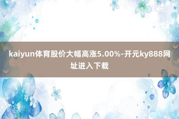 kaiyun体育股价大幅高涨5.00%-开元ky888网址进入下载