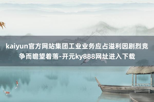 kaiyun官方网站集团工业业务应占溢利因剧烈竞争而瞻望着落-开元ky888网址进入下载