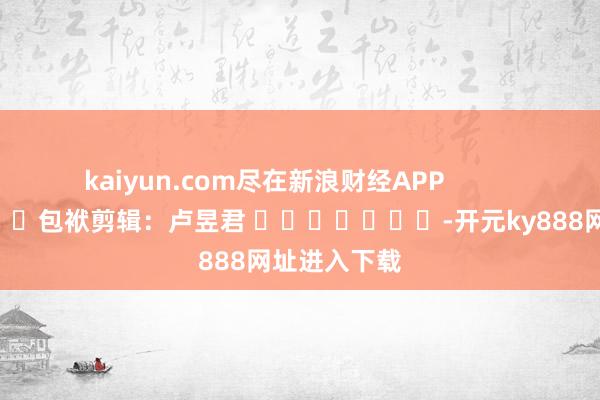 kaiyun.com尽在新浪财经APP 包袱剪辑:卢昱君 -开元ky888网址进入下载