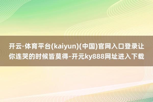 开云·体育平台(kaiyun)(中国)官网入口登录让你连哭的时候皆莫得-开元ky888网址进入下载