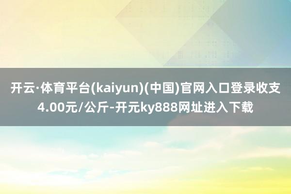 开云·体育平台(kaiyun)(中国)官网入口登录收支4.00元/公斤-开元ky888网址进入下载