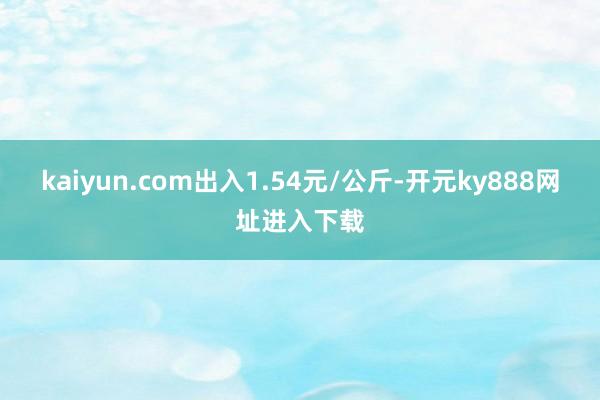 kaiyun.com出入1.54元/公斤-开元ky888网址进入下载