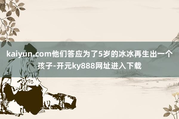 kaiyun.com他们答应为了5岁的冰冰再生出一个孩子-开元ky888网址进入下载