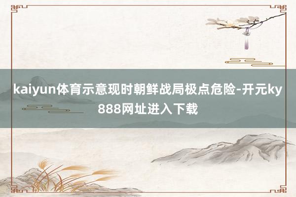 kaiyun体育示意现时朝鲜战局极点危险-开元ky888网址进入下载