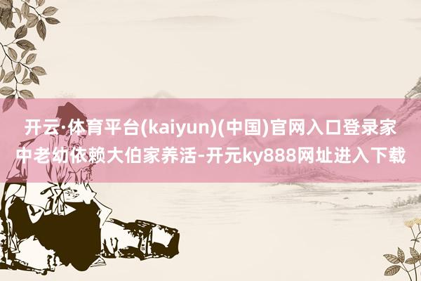 开云·体育平台(kaiyun)(中国)官网入口登录家中老幼依赖大伯家养活-开元ky888网址进入下载