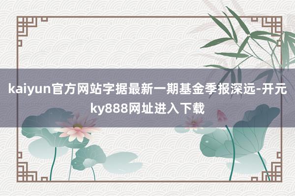 kaiyun官方网站字据最新一期基金季报深远-开元ky888网址进入下载