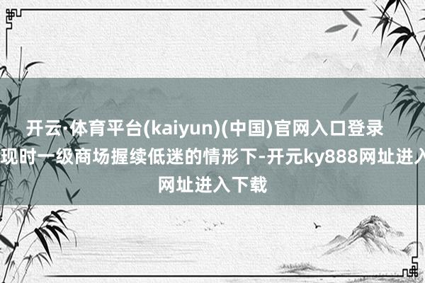 开云·体育平台(kaiyun)(中国)官网入口登录 在现时一级商场握续低迷的情形下-开元ky888网址进入下载