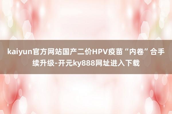 kaiyun官方网站国产二价HPV疫苗“内卷”合手续升级-开元ky888网址进入下载