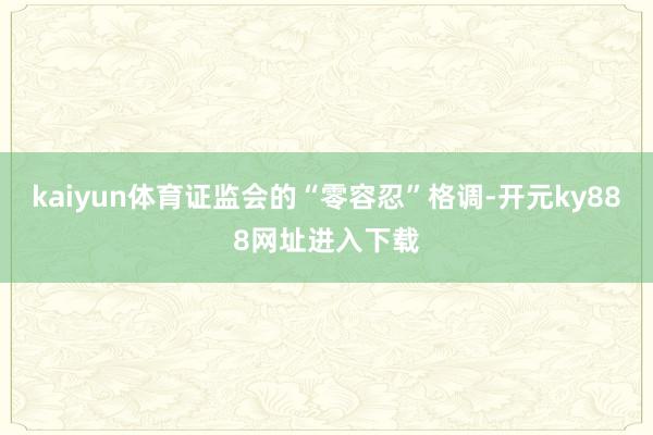 kaiyun体育证监会的“零容忍”格调-开元ky888网址进入下载